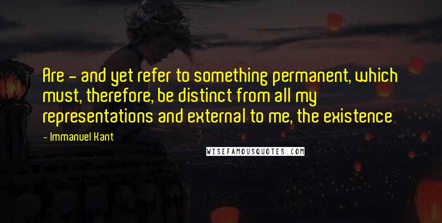 Immanuel Kant Quotes: Are - and yet refer to something permanent, which must, therefore, be distinct from all my representations and external to me, the existence