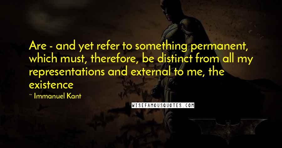 Immanuel Kant Quotes: Are - and yet refer to something permanent, which must, therefore, be distinct from all my representations and external to me, the existence