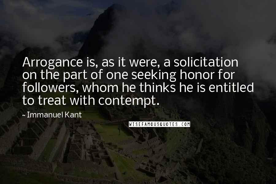 Immanuel Kant Quotes: Arrogance is, as it were, a solicitation on the part of one seeking honor for followers, whom he thinks he is entitled to treat with contempt.