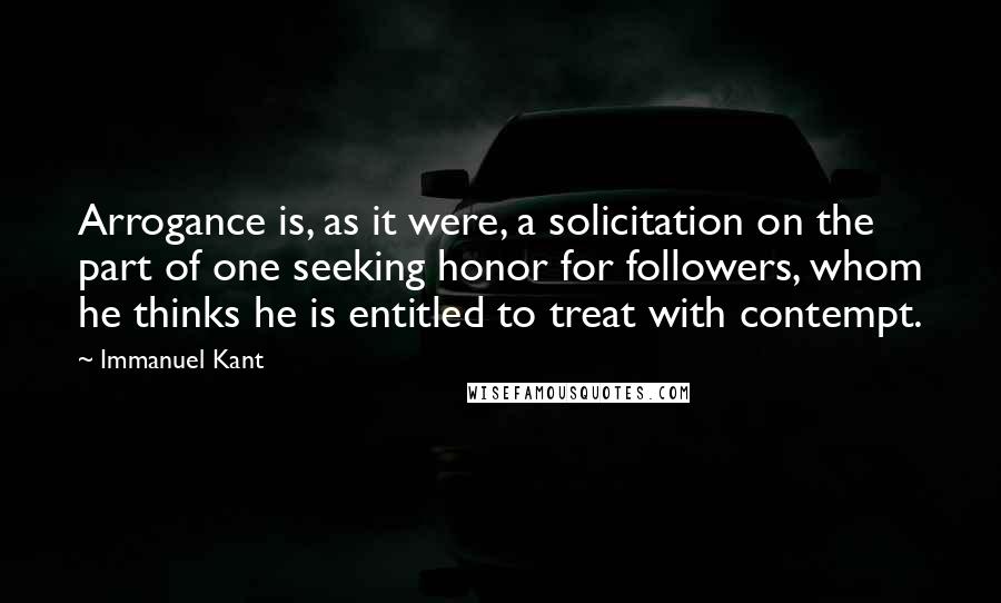 Immanuel Kant Quotes: Arrogance is, as it were, a solicitation on the part of one seeking honor for followers, whom he thinks he is entitled to treat with contempt.