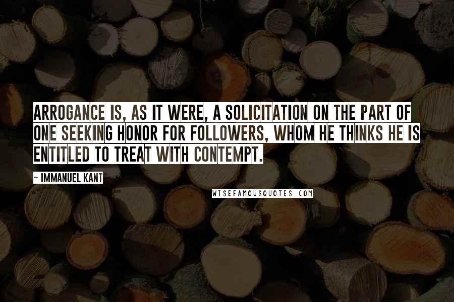 Immanuel Kant Quotes: Arrogance is, as it were, a solicitation on the part of one seeking honor for followers, whom he thinks he is entitled to treat with contempt.