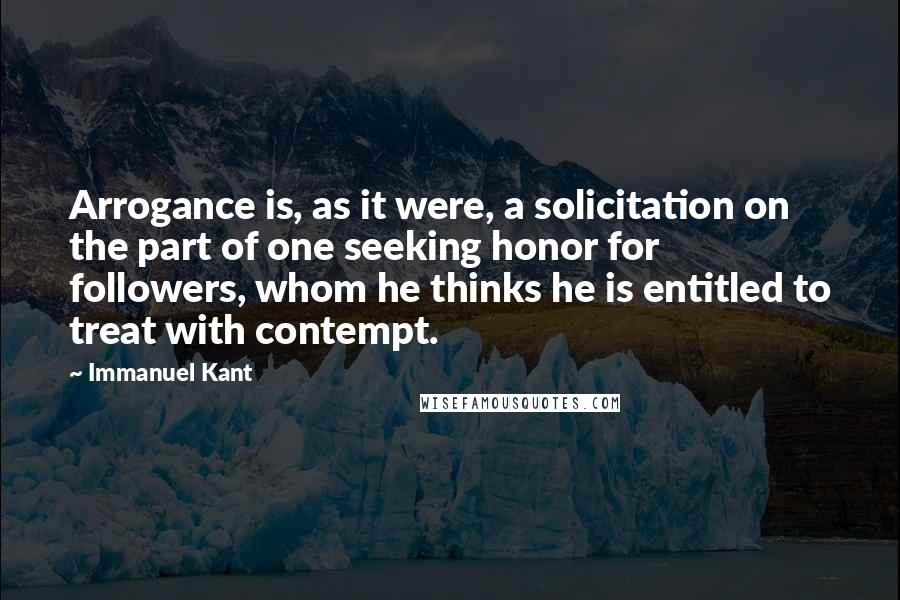 Immanuel Kant Quotes: Arrogance is, as it were, a solicitation on the part of one seeking honor for followers, whom he thinks he is entitled to treat with contempt.