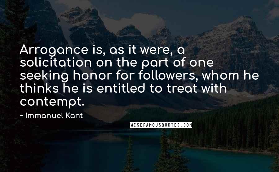 Immanuel Kant Quotes: Arrogance is, as it were, a solicitation on the part of one seeking honor for followers, whom he thinks he is entitled to treat with contempt.