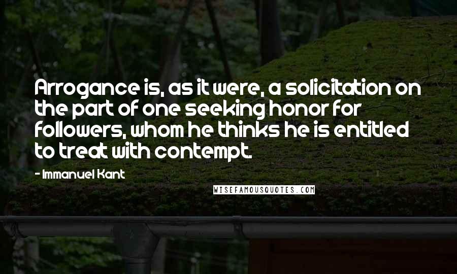 Immanuel Kant Quotes: Arrogance is, as it were, a solicitation on the part of one seeking honor for followers, whom he thinks he is entitled to treat with contempt.