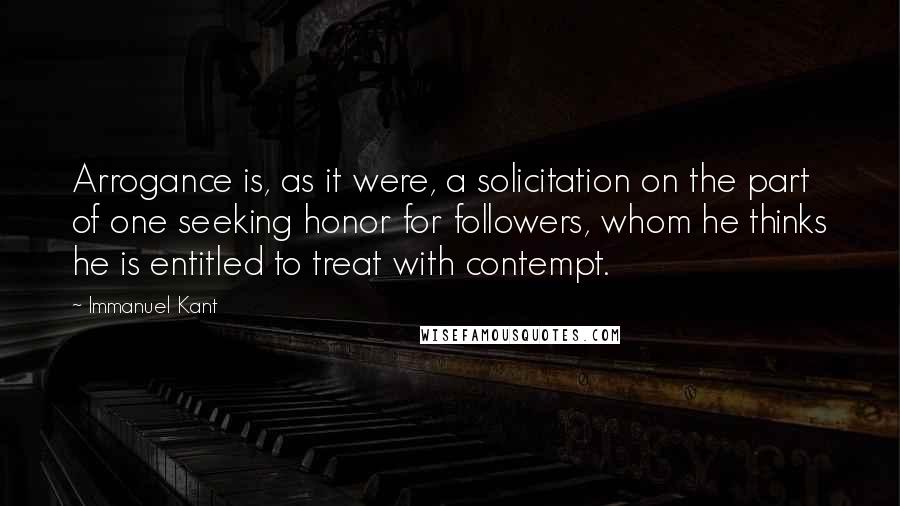 Immanuel Kant Quotes: Arrogance is, as it were, a solicitation on the part of one seeking honor for followers, whom he thinks he is entitled to treat with contempt.