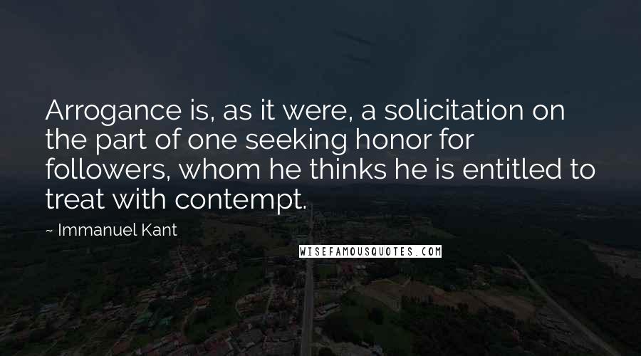 Immanuel Kant Quotes: Arrogance is, as it were, a solicitation on the part of one seeking honor for followers, whom he thinks he is entitled to treat with contempt.