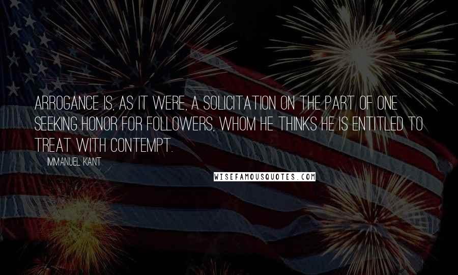 Immanuel Kant Quotes: Arrogance is, as it were, a solicitation on the part of one seeking honor for followers, whom he thinks he is entitled to treat with contempt.