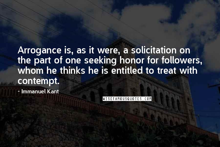 Immanuel Kant Quotes: Arrogance is, as it were, a solicitation on the part of one seeking honor for followers, whom he thinks he is entitled to treat with contempt.