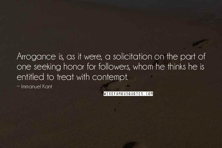 Immanuel Kant Quotes: Arrogance is, as it were, a solicitation on the part of one seeking honor for followers, whom he thinks he is entitled to treat with contempt.