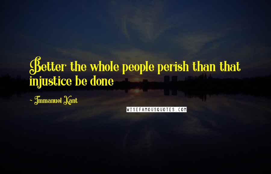 Immanuel Kant Quotes: Better the whole people perish than that injustice be done