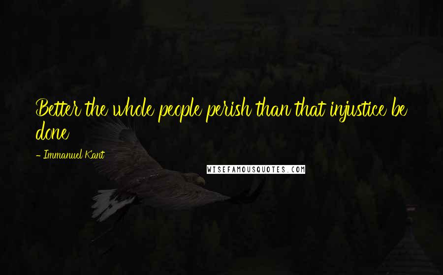 Immanuel Kant Quotes: Better the whole people perish than that injustice be done