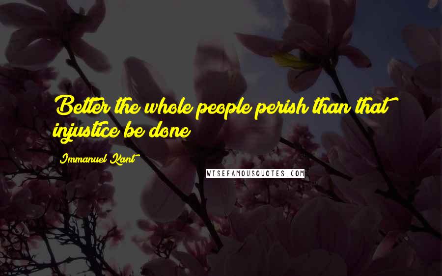 Immanuel Kant Quotes: Better the whole people perish than that injustice be done