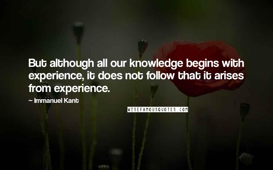 Immanuel Kant Quotes: But although all our knowledge begins with experience, it does not follow that it arises from experience.