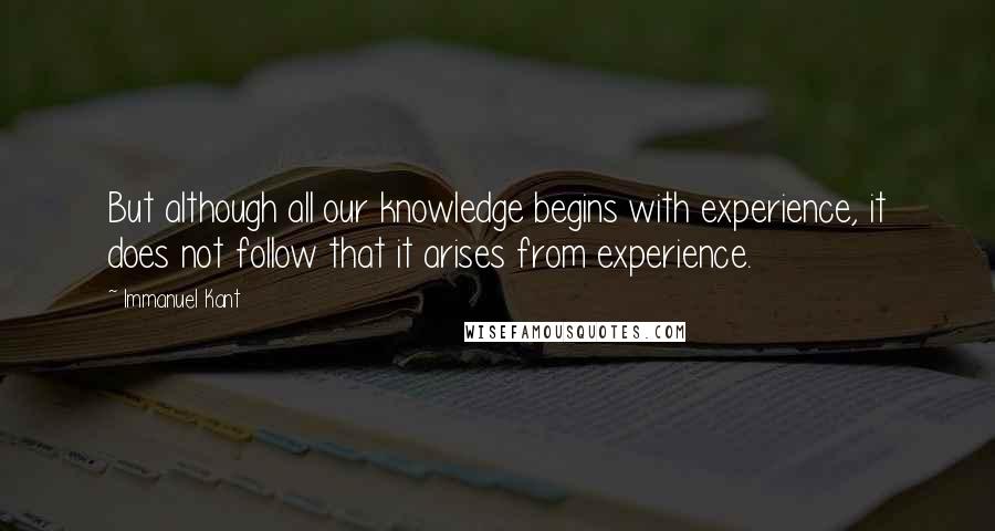 Immanuel Kant Quotes: But although all our knowledge begins with experience, it does not follow that it arises from experience.