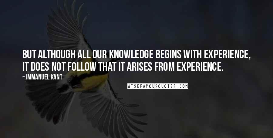 Immanuel Kant Quotes: But although all our knowledge begins with experience, it does not follow that it arises from experience.