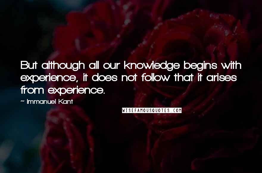 Immanuel Kant Quotes: But although all our knowledge begins with experience, it does not follow that it arises from experience.