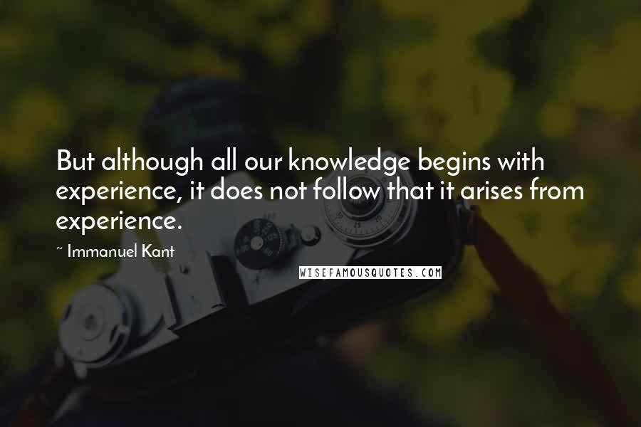 Immanuel Kant Quotes: But although all our knowledge begins with experience, it does not follow that it arises from experience.