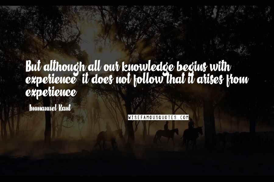 Immanuel Kant Quotes: But although all our knowledge begins with experience, it does not follow that it arises from experience.