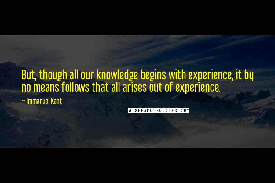 Immanuel Kant Quotes: But, though all our knowledge begins with experience, it by no means follows that all arises out of experience.