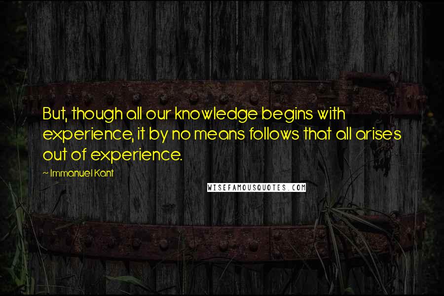 Immanuel Kant Quotes: But, though all our knowledge begins with experience, it by no means follows that all arises out of experience.