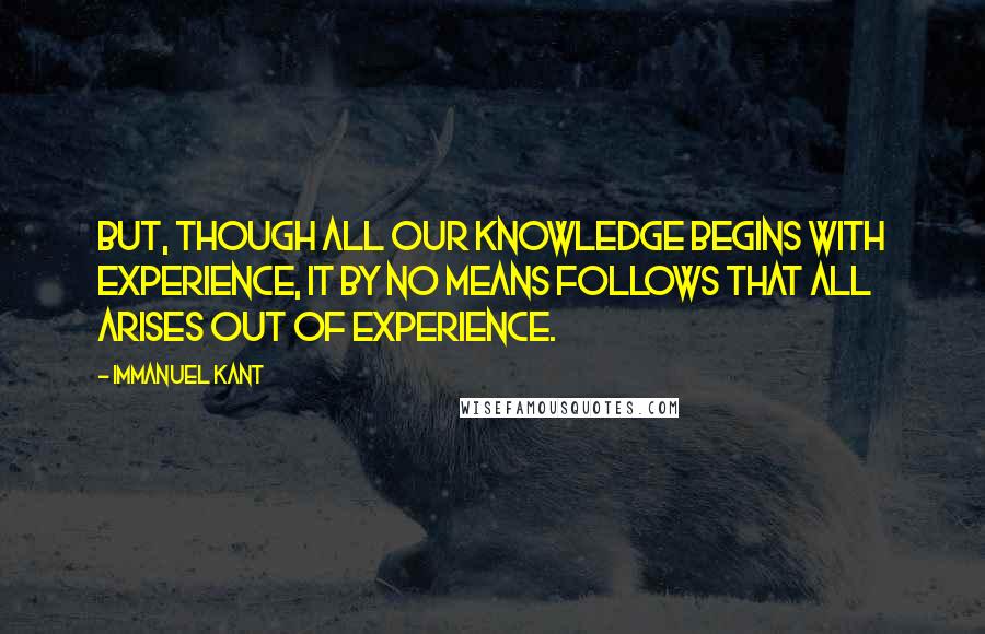 Immanuel Kant Quotes: But, though all our knowledge begins with experience, it by no means follows that all arises out of experience.