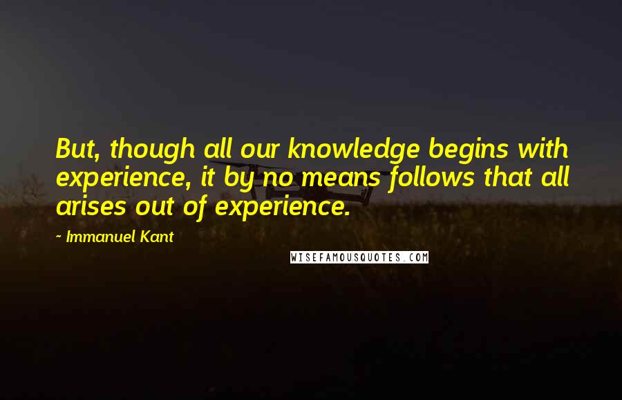 Immanuel Kant Quotes: But, though all our knowledge begins with experience, it by no means follows that all arises out of experience.