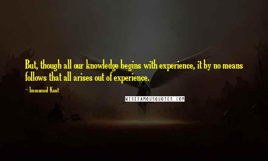 Immanuel Kant Quotes: But, though all our knowledge begins with experience, it by no means follows that all arises out of experience.