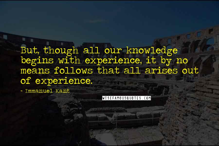 Immanuel Kant Quotes: But, though all our knowledge begins with experience, it by no means follows that all arises out of experience.