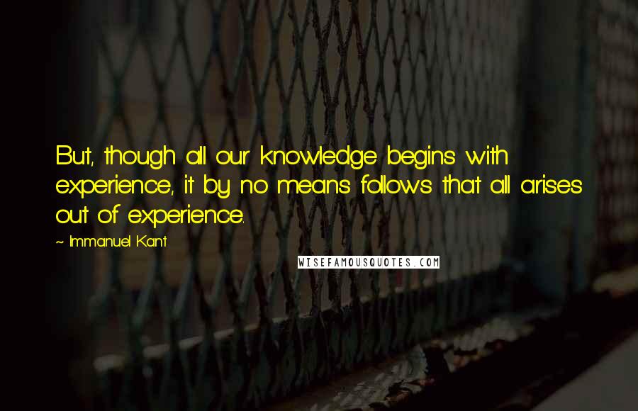 Immanuel Kant Quotes: But, though all our knowledge begins with experience, it by no means follows that all arises out of experience.