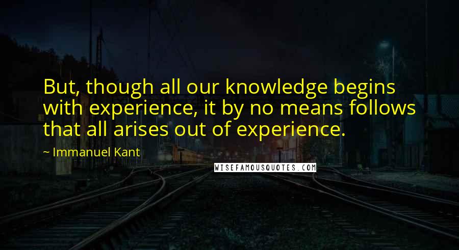 Immanuel Kant Quotes: But, though all our knowledge begins with experience, it by no means follows that all arises out of experience.