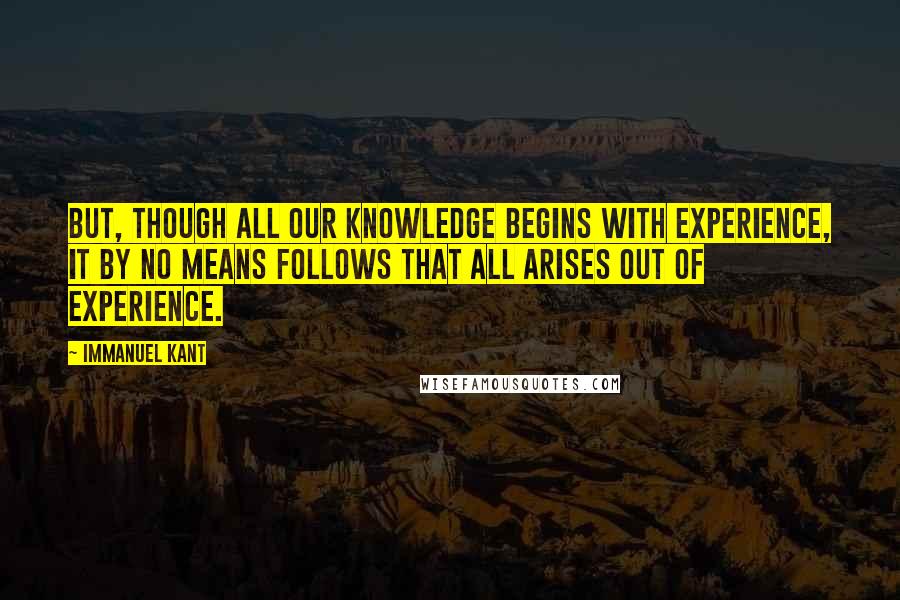 Immanuel Kant Quotes: But, though all our knowledge begins with experience, it by no means follows that all arises out of experience.