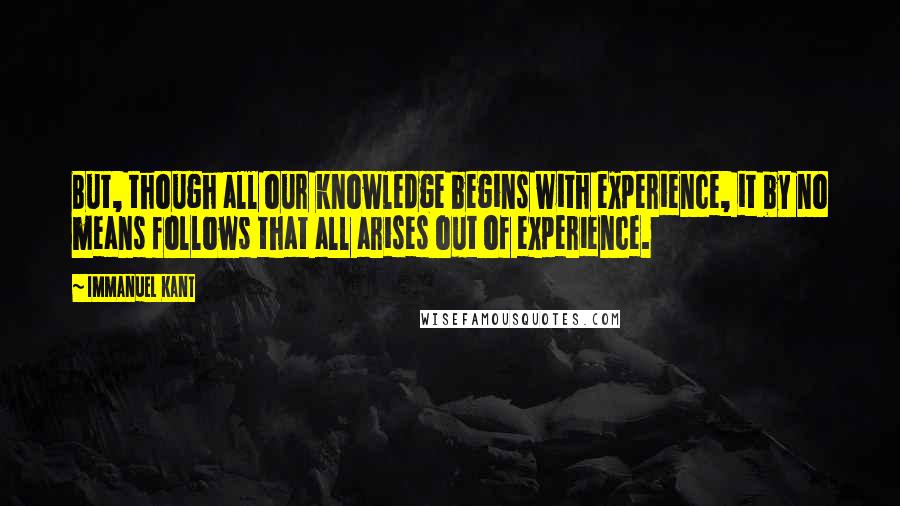 Immanuel Kant Quotes: But, though all our knowledge begins with experience, it by no means follows that all arises out of experience.