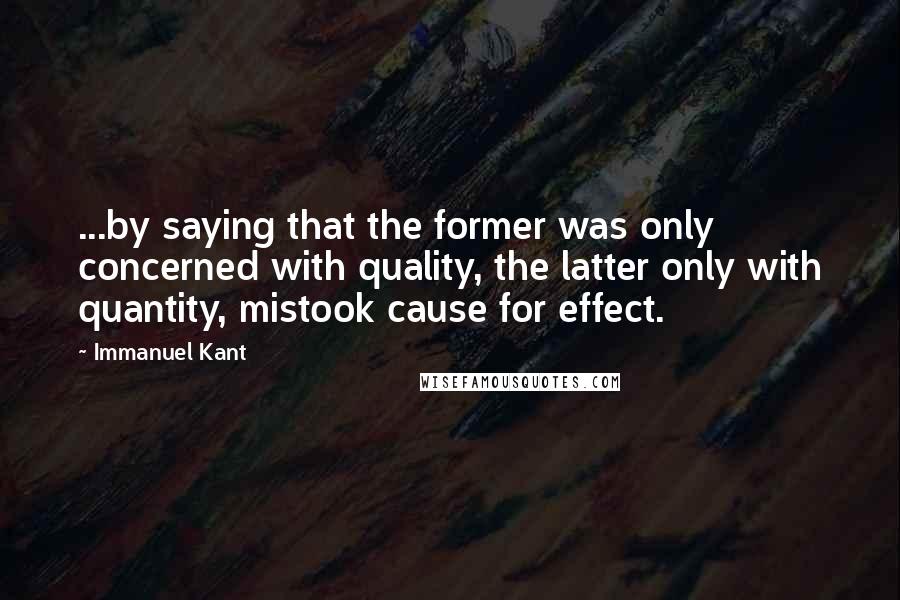 Immanuel Kant Quotes: ...by saying that the former was only concerned with quality, the latter only with quantity, mistook cause for effect.