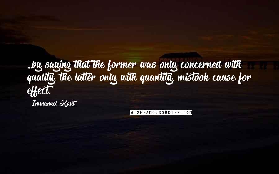 Immanuel Kant Quotes: ...by saying that the former was only concerned with quality, the latter only with quantity, mistook cause for effect.