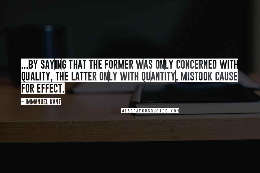 Immanuel Kant Quotes: ...by saying that the former was only concerned with quality, the latter only with quantity, mistook cause for effect.