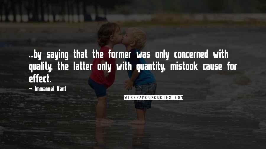 Immanuel Kant Quotes: ...by saying that the former was only concerned with quality, the latter only with quantity, mistook cause for effect.