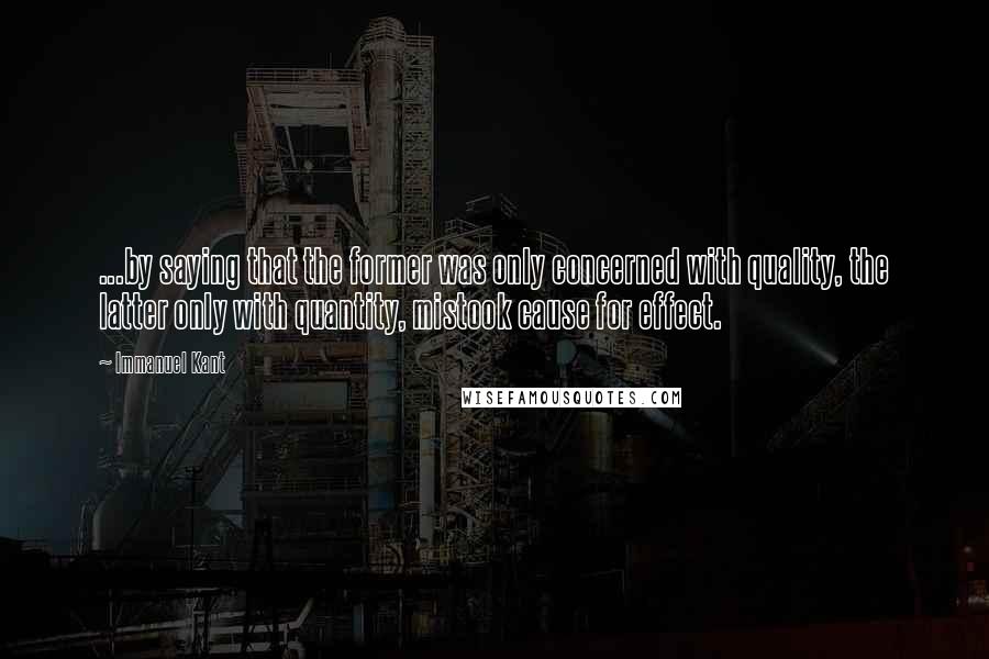 Immanuel Kant Quotes: ...by saying that the former was only concerned with quality, the latter only with quantity, mistook cause for effect.