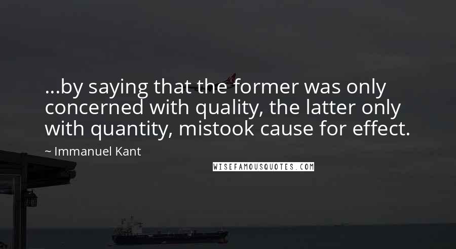 Immanuel Kant Quotes: ...by saying that the former was only concerned with quality, the latter only with quantity, mistook cause for effect.