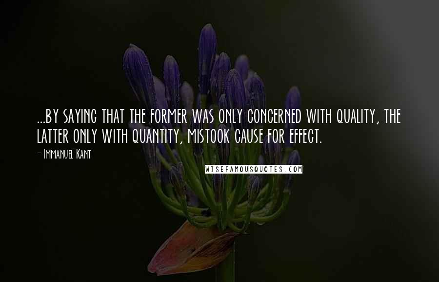 Immanuel Kant Quotes: ...by saying that the former was only concerned with quality, the latter only with quantity, mistook cause for effect.