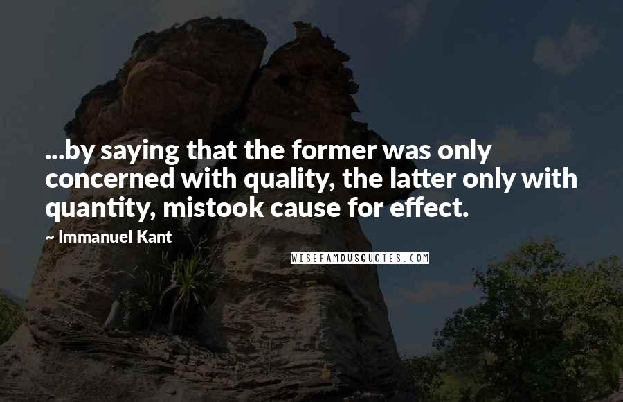 Immanuel Kant Quotes: ...by saying that the former was only concerned with quality, the latter only with quantity, mistook cause for effect.