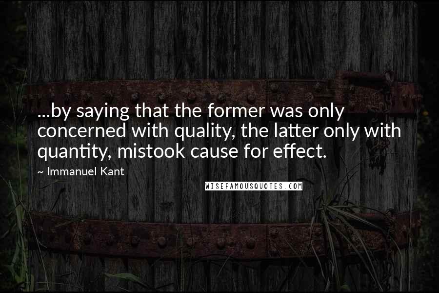 Immanuel Kant Quotes: ...by saying that the former was only concerned with quality, the latter only with quantity, mistook cause for effect.