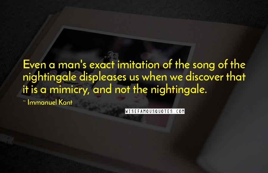 Immanuel Kant Quotes: Even a man's exact imitation of the song of the nightingale displeases us when we discover that it is a mimicry, and not the nightingale.