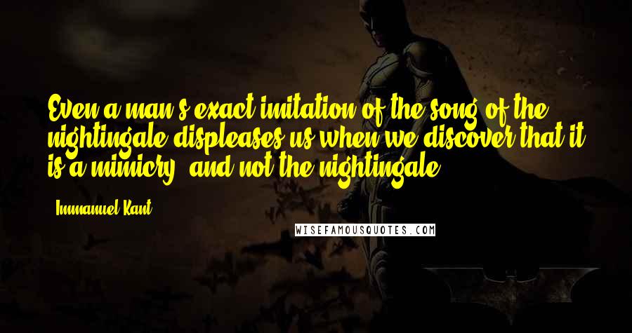 Immanuel Kant Quotes: Even a man's exact imitation of the song of the nightingale displeases us when we discover that it is a mimicry, and not the nightingale.