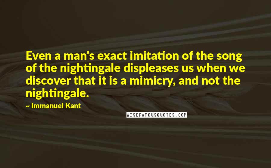 Immanuel Kant Quotes: Even a man's exact imitation of the song of the nightingale displeases us when we discover that it is a mimicry, and not the nightingale.