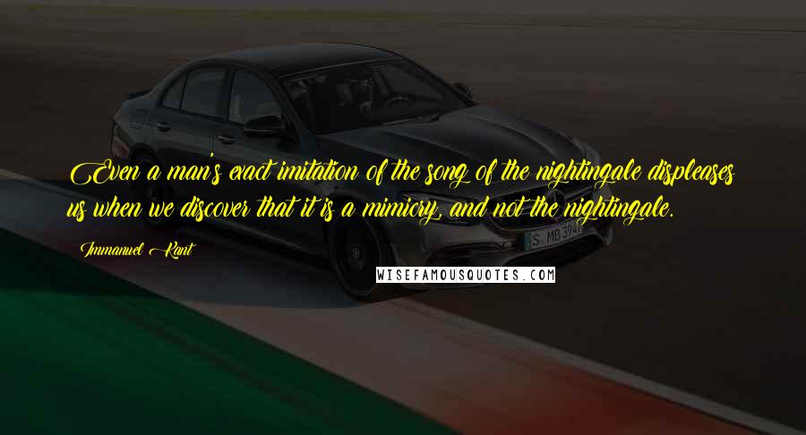 Immanuel Kant Quotes: Even a man's exact imitation of the song of the nightingale displeases us when we discover that it is a mimicry, and not the nightingale.