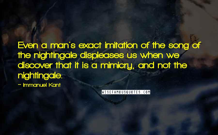 Immanuel Kant Quotes: Even a man's exact imitation of the song of the nightingale displeases us when we discover that it is a mimicry, and not the nightingale.