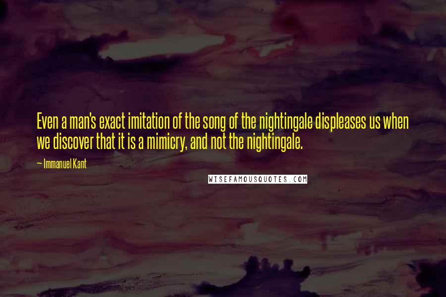 Immanuel Kant Quotes: Even a man's exact imitation of the song of the nightingale displeases us when we discover that it is a mimicry, and not the nightingale.