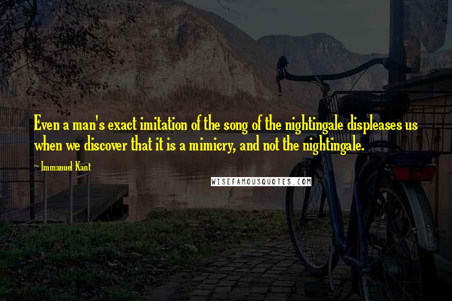 Immanuel Kant Quotes: Even a man's exact imitation of the song of the nightingale displeases us when we discover that it is a mimicry, and not the nightingale.