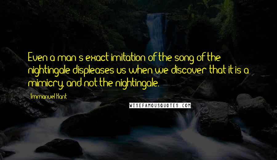 Immanuel Kant Quotes: Even a man's exact imitation of the song of the nightingale displeases us when we discover that it is a mimicry, and not the nightingale.