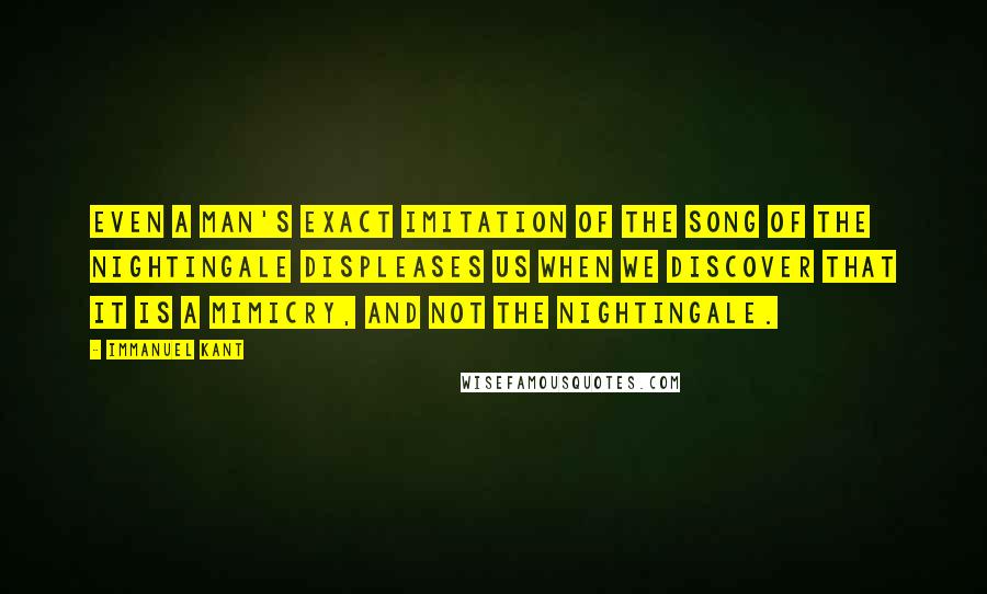 Immanuel Kant Quotes: Even a man's exact imitation of the song of the nightingale displeases us when we discover that it is a mimicry, and not the nightingale.